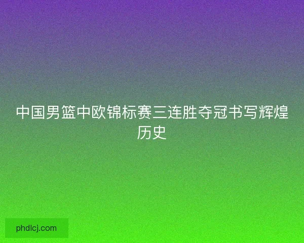 中国男篮中欧锦标赛三连胜夺冠书写辉煌历史