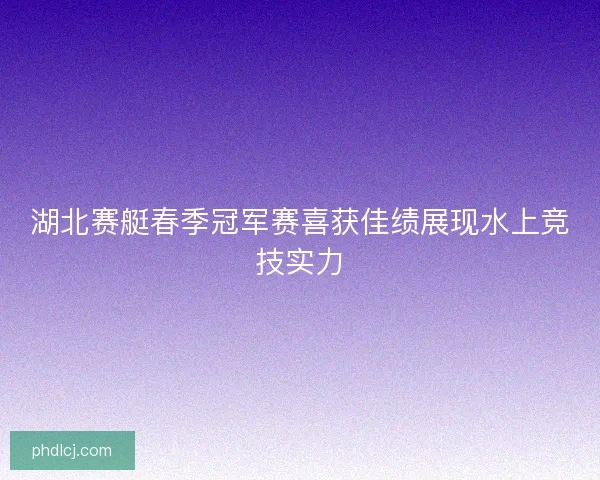 湖北赛艇春季冠军赛喜获佳绩展现水上竞技实力