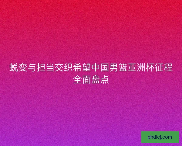 蜕变与担当交织希望中国男篮亚洲杯征程全面盘点