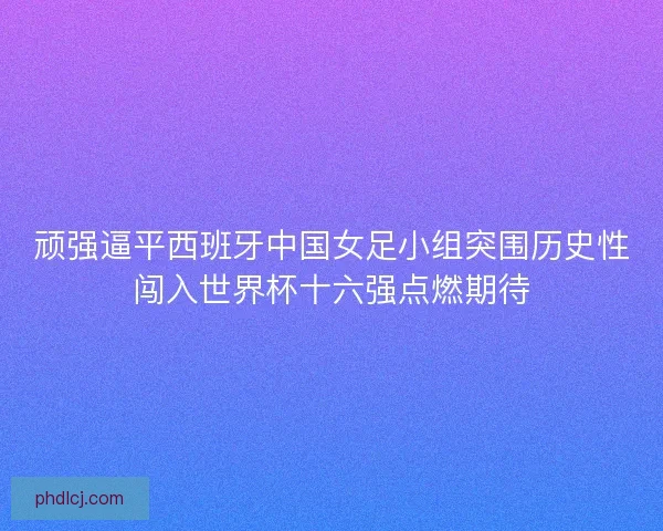 顽强逼平西班牙中国女足小组突围历史性闯入世界杯十六强点燃期待