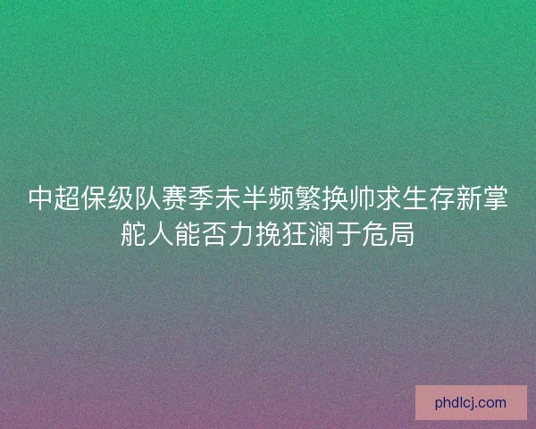 中超保级队赛季未半频繁换帅求生存新掌舵人能否力挽狂澜于危局