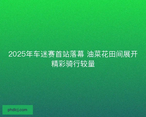 2025年车迷赛首站落幕 油菜花田间展开精彩骑行较量