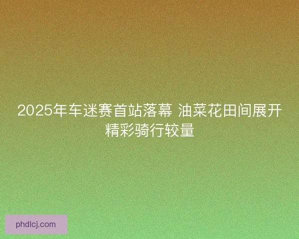 2025年车迷赛首站落幕 油菜花田间展开精彩骑行较量