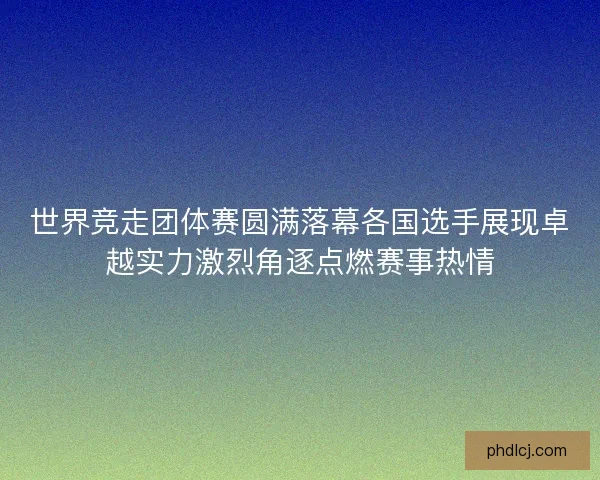 世界竞走团体赛圆满落幕各国选手展现卓越实力激烈角逐点燃赛事热情