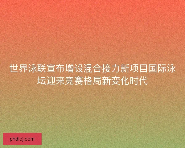 世界泳联宣布增设混合接力新项目国际泳坛迎来竞赛格局新变化时代