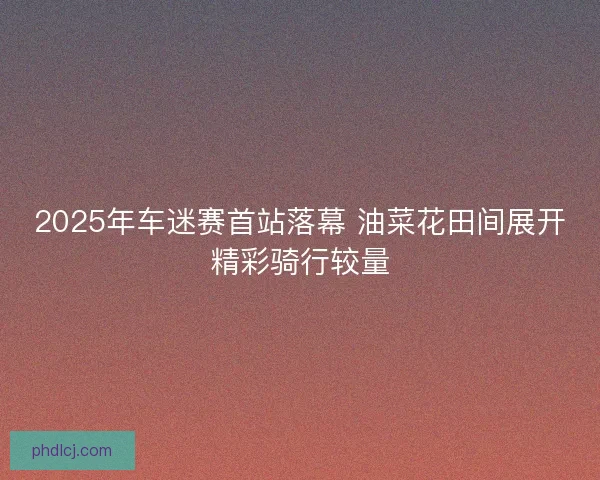2025年车迷赛首站落幕 油菜花田间展开精彩骑行较量