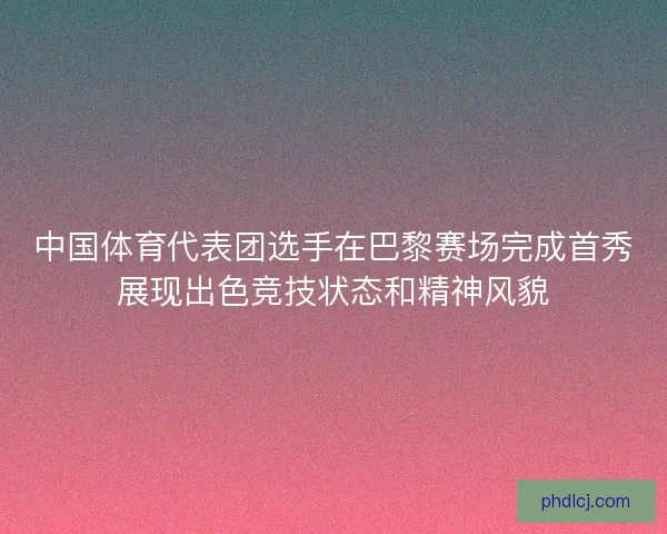 中国体育代表团选手在巴黎赛场完成首秀展现出色竞技状态和精神风貌