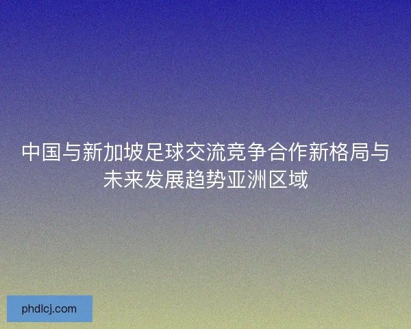 中国与新加坡足球交流竞争合作新格局与未来发展趋势亚洲区域