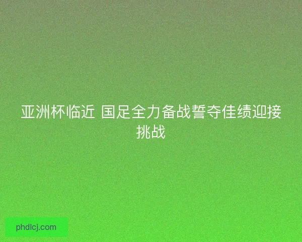 亚洲杯临近 国足全力备战誓夺佳绩迎接挑战