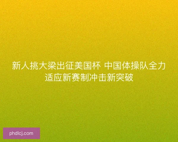 新人挑大梁出征美国杯 中国体操队全力适应新赛制冲击新突破